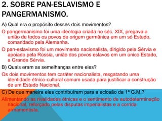 2. SOBRE PAN-ESLAVISMO E
PANGERMANISMO.
A) Qual era o propósito desses dois movimentos?
O pangermanismo foi uma ideologia criada no séc. XIX, pregava a
união de todos os povos de origem germânica em um só Estado,
comandado pela Alemanha.
O pan-eslavismo foi um movimento nacionalista, dirigido pela Sérvia e
apoiado pela Rússia, união dos povos eslavos em um único Estado,
a Grande Sérvia.
B) Quais eram as semelhanças entre eles?
Os dois movimentos tem caráter nacionalista, resgatando uma
identidade étnico-cultural comum usada para justificar a construção
de um Estado Nacional.
C) De que maneira eles contribuíram para a eclosão da 1ª G.M.?
Alimentando as rivalidades étnicas e o sentimento de autodeterminação
nacional, reforçado pelas disputas imperialistas e a corrida
armamentista.
 