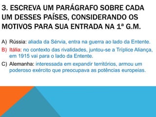 3. ESCREVA UM PARÁGRAFO SOBRE CADA
UM DESSES PAÍSES, CONSIDERANDO OS
MOTIVOS PARA SUA ENTRADA NA 1ª G.M.
A) Rússia: aliada da Sérvia, entra na guerra ao lado da Entente.
B) Itália: no contexto das rivalidades, juntou-se a Tríplice Aliança,
em 1915 vai para o lado da Entente.
C) Alemanha: interessada em expandir territórios, armou um
poderoso exército que preocupava as potências europeias.
 
