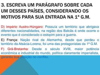 3. ESCREVA UM PARÁGRAFO SOBRE CADA
UM DESSES PAÍSES, CONSIDERANDO OS
MOTIVOS PARA SUA ENTRADA NA 1ª G.M.
D) Império Austro-Húngaro: Possuía um território que abrigava
diferentes nacionalidades, na região dos Balcãs é onde ocorre o
evento que é considerado o estopim para a guerra.
E) França: Nação rival da Alemanha, desde que perdeu o
território da Alsácia-Lorena, foi uma das protagonistas da 1ª G.M.
F) Grã-Bretanha: Desde o século XVIII, maior potência
econômica e industrial do mundo, política claramente imperialista,
garantiu sua posição no conflito.
 