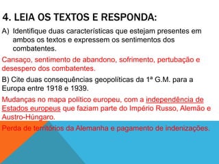 4. LEIA OS TEXTOS E RESPONDA:
A) Identifique duas características que estejam presentes em
ambos os textos e expressem os sentimentos dos
combatentes.
Cansaço, sentimento de abandono, sofrimento, pertubação e
desespero dos combatentes.
B) Cite duas consequências geopolíticas da 1ª G.M. para a
Europa entre 1918 e 1939.
Mudanças no mapa político europeu, com a independência de
Estados europeus que faziam parte do Império Russo, Alemão e
Austro-Húngaro.
Perda de territórios da Alemanha e pagamento de indenizações.
 