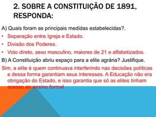 2. SOBRE A CONSTITUIÇÃO DE 1891,
RESPONDA:
A) Quais foram as principais medidas estabelecidas?.
• Separação entre Igreja e Estado.
• Divisão dos Poderes.
• Voto direto, sexo masculino, maiores de 21 e alfabetizados.
B) A Constituição abriu espaço para a elite agrária? Justifique.
Sim, a elite é quem continuava interferindo nas decisões políticas
e dessa forma garantiam seus interesses. A Educação não era
obrigação do Estado, e isso garantia que só as elites tinham
acesso ao ensino formal.
 