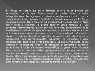 3.- Tenga en cuenta que en el lenguaje escrito no es posible dar
entonación, por lo que frases escuetas pueden llevar a malas
interpretaciones. Por ejemplo, si hablando empleásemos cierto tono de
complicidad o ironía, podemos "imitarlo" utilizando emoticones 4.- Tenga
paciencia siempre, sobre todo con los principiantes y los que cometen algún
error, tarde o temprano lo podría cometer usted también. 5.- Las
actitudes recriminatorias suelen ser mal recibidas, especialmente si se
manifiestan en público. Siempre se acepta mejor y se hace más caso a una
indicación expresada correctamente y en tono moderado. Contra las
ofensas o los intentos de provocación la medida más efectiva es la
indiferencia. Los enfrentamientos personales no conducen a nada
especialmente delante de otras personas a las que normalmente no les
interesa y les causa mal efecto. En particular el sarcasmo o desprecio
hacia otros a causa de errores ortográficos o gramaticales es poco
ético, estos errores se deben generalmente al apresuramiento al
escribir, en cualquier caso usted también podría cometer alguno :-). 6.-
Cuando elabore un mensaje reléalo antes de enviarlo y pregúntese cual
sería su reacción si lo recibiera. Cualquier tiempo invertido en hacer más
clara nuestra comunicación en Internet es tiempo bien empleado.
 