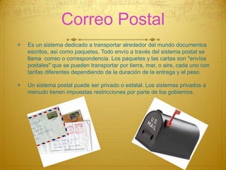 Correo Postal


Es un sistema dedicado a transportar alrededor del mundo documentos
escritos, así como paquetes. Todo envío a través del sistema postal se
llama correo o correspondencia. Los paquetes y las cartas son "envíos
postales" que se pueden transportar por tierra, mar, o aire, cada uno con
tarifas diferentes dependiendo de la duración de la entrega y el peso.



Un sistema postal puede ser privado o estatal. Los sistemas privados a
menudo tienen impuestas restricciones por parte de los gobiernos.

 