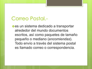 Correo Postal.- 
es un sistema dedicado a transportar 
alrededor del mundo documentos 
escritos, así como paquetes de tamaño 
pequeño o mediano (encomiendas). 
Todo envío a través del sistema postal 
es llamado correo o correspondencia. 
 