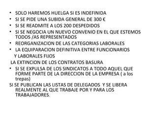 SOLO HAREMOS HUELGA SI ES INDEFINIDA SI SE PIDE UNA SUBIDA GENERAL DE 300 € SI SE READMITE A LOS 200 DESPEDIDOS  SI SE NEGOCIA UN NUEVO CONVENIO EN EL QUE ESTEMOS  TODOS /AS REPRESENTADOS REORGANIZACION DE LAS CATEGORIAS LABORALES  LA EQUIPARACION DEFINITIVA ENTRE FUNCIONARIOS Y LABORALES FIJOS LA EXTINCION DE LOS CONTRATOS BASURA  SI SE EXPULSA DE LOS SINDICATOS A TODO AQUEL QUE FORME PARTE DE LA DIRECCION DE LA EMPRESA ( a los trepas)  SI SE PUBLICAN LAS LISTAS DE DELEGADOS  Y SE LIBERA REALMENTE AL QUE TRABAJE POR Y PARA LOS TRABAJADORES .  