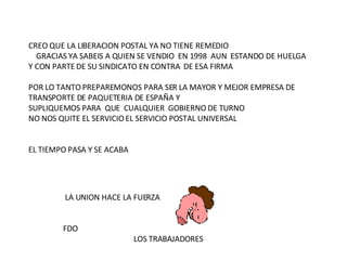 LA UNION HACE LA FUERZA FDO  LOS TRABAJADORES CREO QUE LA LIBERACION POSTAL YA NO TIENE REMEDIO  GRACIAS YA SABEIS A QUIEN SE VENDIO  EN 1998  AUN  ESTANDO DE HUELGA  Y CON PARTE DE SU SINDICATO EN CONTRA  DE ESA FIRMA  POR LO TANTO PREPAREMONOS PARA SER LA MAYOR Y MEJOR EMPRESA DE  TRANSPORTE DE PAQUETERIA DE ESPAÑA Y  SUPLIQUEMOS PARA  QUE  CUALQUIER  GOBIERNO DE TURNO  NO NOS QUITE EL SERVICIO EL SERVICIO POSTAL UNIVERSAL EL TIEMPO PASA Y SE ACABA  