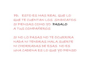 PD.  ESTO ES MAS REAL QUE LO QUE TE CUENTAN LOS  SINDICATOS SI PIENSAS COMO YO  PASALO   A TUS COMPAÑEROS  SI NO LO PASAS NO TE OCURRIRA NADA NI TENDRAS MALA SUERTE NI CHORRADAS DE ESAS  NO ES UNA CADENA ES LO QUE YO PIENSO 