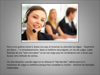 Pero si no quieres tanto lí, basta con que al reclamar tu atención les digas:  “Espéreme por favor...”  e inmediatamente  dejas el teléfono descolgado, en vez de colgar. Cada llamada de ese “tele mercadeo” va ser tan larga que los vendedores van a tener que buscar otro método de ventas.  Un rato después, cuando oigas en tu altavoz el “ bip-bip-bip”,  sabrás que es el momento de colgar tu teléfono porque has cumplido tu misión:  eliminar las llamadas indeseadas. 
