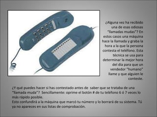 ¿Alguna vez ha recibido una de esas odiosas “llamadas mudas”? En estos casos una máquina hace la llamada y graba la hora a la que la persona contesta el teléfono. Esta técnica se usa para determinar la mejor hora del día para que un vendedor “humano” llame y que alguien le conteste. ¿Y qué puedes hacer si has contestado antes de  saber que se trataba de una  “llamada muda”?  Sencillamente: oprime el botón # de tu teléfono 6 ó 7 veces lo más rápido posible. Esto confundirá a la máquina que marcó tu número y lo borrará de su sistema. Tú ya no apareces en sus listas de comprobación. 