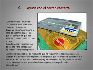 La mayoría traen sobres de respuesta que no requieren sellos de correos. Les cuestan más que el correo regular a las empresas que los mandan. Si los tiras a la basura no les costaría nada. ¡Haz que paguen el correo! Incluso, llena los sobres con otro correo basura y mándaselos de regreso, así pagarán más por cada sobre. 4 Ayuda con el correo chatarra:  Cuando recibas "anuncios" con tu cuenta del teléfono o cualquier otra cuenta, devuelve estos "anuncios" a la hora de hacer su pago. Haz que las compañías que nos mandan “basura” sean las que la tiren. Cuando recibas esas tarjetas de crédito “pre-aprobadas‘” no tires el sobre de respuesta.  