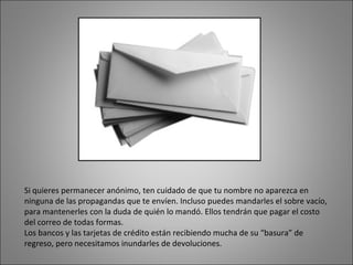 Si quieres permanecer anónimo, ten cuidado de que tu nombre no aparezca en ninguna de las propagandas que te envíen. Incluso puedes mandarles el sobre vacío, para mantenerles con la duda de quién lo mandó. Ellos tendrán que pagar el costo del correo de todas formas. Los bancos y las tarjetas de crédito están recibiendo mucha de su “basura” de regreso, pero necesitamos inundarles de devoluciones.  