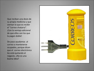 Que reciban una dosis de su propia medicina y que sientan lo que es recibir el “correo chatarra”. ¡Con la ventaja adicional de que ellos son los que la pagan doble!  De paso ayudamos  al correo a mantenerse ocupados, porque dicen que el  correo electrónico les está quitando el negocio. ¿No es una buena idea? 