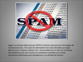Según un estudio elaborado por INTECO (Instituto Nacional de Tecnologías de la Comunicación), 7 de cada 10 ordenadores han sido afectados por algún tipo de virus, troyanos, adware, etc.  Estos problemas no sólo son molestias. Son problemas que nos cuesta a la sociedad en pérdidas por fraude, inversiones adicionales para protegernos y en pérdida de tiempo. 
