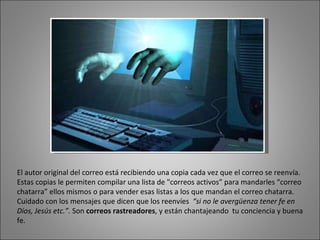 El autor original del correo está recibiendo una copia cada vez que el correo se reenvía. Estas copias le permiten compilar una lista de "correos activos” para mandarles “correo chatarra” ellos mismos o para vender esas listas a los que mandan el correo chatarra.  Cuidado con los mensajes que dicen que los reenvíes  “si no le avergüenza tener fe en Dios, Jesús etc.”.  Son  correos rastreadores , y están chantajeando  tu conciencia y buena fe. 