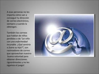 A esas personas no les importa cómo van a conseguir tu dirección de correo electrónico, siempre y cuando la obtengan.  También los correos que hablan de niños perdidos o de  “un niño con una enfermedad incurable. ¿Qué sentiría si fuera su hijo?“,  son rastreadores de correo que aprovechan nuestra  buena voluntad para obtener direcciones. ¡Ignorémosles y no les sigamos el juego!  