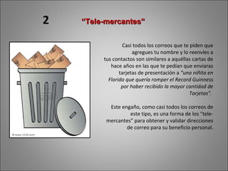 Casi todos los correos que te piden que agregues tu nombre y lo reenvíes a tus contactos son similares a aquéllas cartas de hace años en las que te pedían que enviaras tarjetas de presentación a  “una niñita en Florida que quería romper el Record Guinness por haber recibido la mayor cantidad de Tarjetas”.  Este engaño, como casi todos los correos de este tipo, es una forma de los “tele-mercantes” para obtener y validar direcciones de correo para su beneficio personal. “ Tele-mercantes” 2 