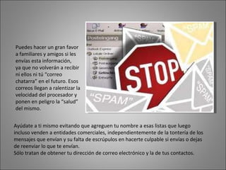 Puedes hacer un gran favor a familiares y amigos si les envías esta información,  ya que no volverán a recibir ni ellos ni tú “correo chatarra” en el futuro. Esos correos llegan a ralentizar la velocidad del procesador y ponen en peligro la “salud” del mismo. Ayúdate a ti mismo evitando que agreguen tu nombre a esas listas que luego incluso venden a entidades comerciales, independientemente de la tontería de los mensajes que envían y su falta de escrúpulos en hacerte culpable si envías o dejas de reenviar lo que te envían. Sólo tratan de obtener tu dirección de correo electrónico y la de tus contactos.  
