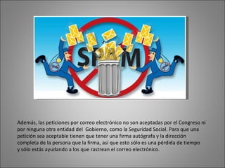 Además, las peticiones por correo electrónico no son aceptadas por el Congreso ni por ninguna otra entidad del  Gobierno, como la Seguridad Social. Para que una petición sea aceptable tienen que tener una firma autógrafa y la dirección completa de la persona que la firma, así que esto sólo es una pérdida de tiempo y sólo estás ayudando a los que rastrean el correo electrónico. 