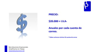 PRECIO:

                                $20.000 + I.V.A*

                                Anuales por cada cuenta de
                                correo.
                                * Deben activarse mínimo 10 cuentas de correo




Beta Soluciones Empresariales
Simplificamos Su Trabajo
www.betasoluciones.net
 