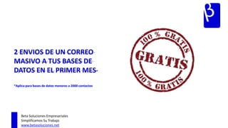 2 ENVIOS DE UN CORREO
MASIVO A TUS BASES DE
DATOS EN EL PRIMER MES*
*Aplica para bases de datos menores a 2000 contactos




    Beta Soluciones Empresariales
    Simplificamos Su Trabajo
    www.betasoluciones.net
 