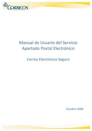  


 

 


 
                     
                     
 
    Manual de Usuario del Servicio 
     Apartado Postal Electrónico 
                   
        Correo Electrónico Seguro 
 
                     

 

 

 

 

 

 

 

 

 

 


                                Octubre 2008




                                                
 