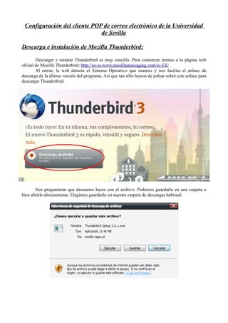 Configuración del cliente POP de correo electrónico de la Universidad
                              de Sevilla

Descarga e instalación de Mozilla Thunderbird:

        Descargar e instalar Thunderbird es muy sencillo. Para comenzar iremos a la página web
oficial de Mozilla Thunderbird: http://es-es.www.mozillamessaging.com/es-ES/ .
        Al entrar, la web detecta el Sistema Operativo que usamos y nos facilita el enlace de
descarga de la última versión del programa. Así que tan sólo hemos de pulsar sobre este enlace para
descargar Thunderbird.




       Nos preguntarán que deseamos hacer con el archivo. Podemos guardarlo en una carpeta o
bien abrirlo directamente. Elegimos guardarlo en nuestra carpeta de descargas habitual.
 