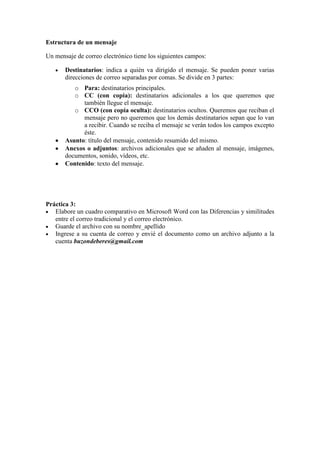 Estructura de un mensaje
Un mensaje de correo electrónico tiene los siguientes campos:
Destinatarios: indica a quién va dirigido el mensaje. Se pueden poner varias
direcciones de correo separadas por comas. Se divide en 3 partes:
o Para: destinatarios principales.
o CC (con copia): destinatarios adicionales a los que queremos que
también llegue el mensaje.
o CCO (con copia oculta): destinatarios ocultos. Queremos que reciban el
mensaje pero no queremos que los demás destinatarios sepan que lo van
a recibir. Cuando se reciba el mensaje se verán todos los campos excepto
éste.
Asunto: título del mensaje, contenido resumido del mismo.
Anexos o adjuntos: archivos adicionales que se añaden al mensaje, imágenes,
documentos, sonido, vídeos, etc.
Contenido: texto del mensaje.
Práctica 3:
Elabore un cuadro comparativo en Microsoft Word con las Diferencias y similitudes
entre el correo tradicional y el correo electrónico.
Guarde el archivo con su nombre_apellido
Ingrese a su cuenta de correo y envié el documento como un archivo adjunto a la
cuenta buzondeberes@gmail.com
 