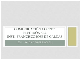 COMUNICACIÓN CORREO
         ELECTRÓNICO
INST. FRANCISCO JOSÉ DE CALDAS
     ESP.   SAIDA YENIFER LOPEZ
 