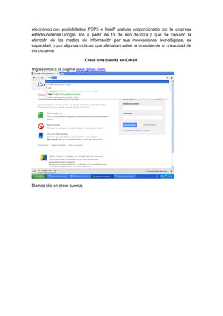 electrónico con posibilidades POP3 e IMAP gratuito proporcionado por la empresa
estadounidense Google, Inc a partir del 15 de abril de 2004 y que ha captado la
atención de los medios de información por sus innovaciones tecnológicas, su
capacidad, y por algunas noticias que alertaban sobre la violación de la privacidad de
los usuarios.

                              Crear una cuenta en Gmail.

Ingresamos a la página www.gmail.com.




Damos clic en crear cuenta.
 