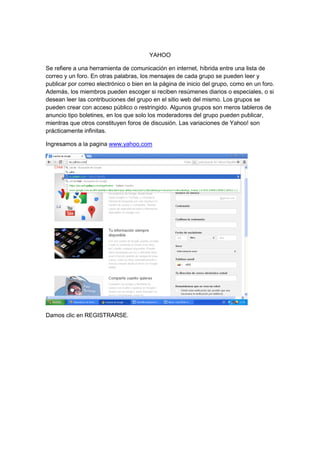YAHOO

Se refiere a una herramienta de comunicación en internet, híbrida entre una lista de
correo y un foro. En otras palabras, los mensajes de cada grupo se pueden leer y
publicar por correo electrónico o bien en la página de inicio del grupo, como en un foro.
Además, los miembros pueden escoger si reciben resúmenes diarios o especiales, o si
desean leer las contribuciones del grupo en el sitio web del mismo. Los grupos se
pueden crear con acceso público o restringido. Algunos grupos son meros tableros de
anuncio tipo boletines, en los que solo los moderadores del grupo pueden publicar,
mientras que otros constituyen foros de discusión. Las variaciones de Yahoo! son
prácticamente infinitas.

Ingresamos a la pagina www.yahoo.com




Damos clic en REGISTRARSE.
 