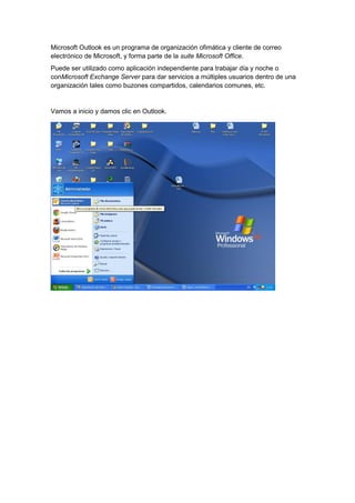 Microsoft Outlook es un programa de organización ofimática y cliente de correo
electrónico de Microsoft, y forma parte de la suite Microsoft Office.
Puede ser utilizado como aplicación independiente para trabajar día y noche o
conMicrosoft Exchange Server para dar servicios a múltiples usuarios dentro de una
organización tales como buzones compartidos, calendarios comunes, etc.


Vamos a inicio y damos clic en Outlook.
 