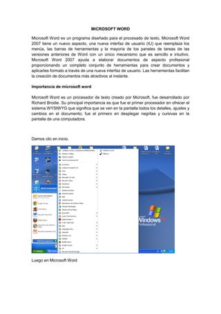 MICROSOFT WORD

Microsoft Word es un programa diseñado para el procesado de texto, Microsoft Word
2007 tiene un nuevo aspecto, una nueva interfaz de usuario (IU) que reemplaza los
menús, las barras de herramientas y la mayoría de los paneles de tareas de las
versiones anteriores de Word con un único mecanismo que es sencillo e intuitivo.
Microsoft Word 2007 ayuda a elaborar documentos de aspecto profesional
proporcionando un completo conjunto de herramientas para crear documentos y
aplicarles formato a través de una nueva interfaz de usuario. Las herramientas facilitan
la creación de documentos más atractivos al instante.

Importancia de microsoft word

Microsoft Word es un procesador de texto creado por Microsoft, fue desarrollado por
Richard Brodie. Su principal importancia es que fue el primer procesador en ofrecer el
sistema WYSIWYG que significa que se ven en la pantalla todos los detalles, ajustes y
cambios en el documento; fue el primero en desplegar negritas y cursivas en la
pantalla de una computadora.



Damos clic en inicio.




Luego en Microsoft Word
 