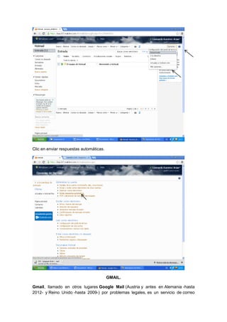 Clic en enviar respuestas automáticas.




                                         GMAIL.

Gmail, llamado en otros lugares Google Mail (Austria y antes en Alemania -hasta
2012- y Reino Unido -hasta 2009-) por problemas legales, es un servicio de correo
 