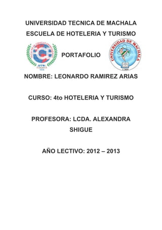 UNIVERSIDAD TECNICA DE MACHALA
ESCUELA DE HOTELERIA Y TURISMO


          PORTAFOLIO


NOMBRE: LEONARDO RAMIREZ ARIAS


 CURSO: 4to HOTELERIA Y TURISMO


 PROFESORA: LCDA. ALEXANDRA
            SHIGUE


    AÑO LECTIVO: 2012 – 2013
 