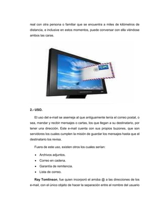real con otra persona o familiar que se encuentra a miles de kilómetros de
distancia, e inclusive en estos momentos, puede conversar con ella viéndose
ambos las caras.
2.- USO.
El uso del e-mail se asemeja al que antiguamente tenía el correo postal, o
sea, mandar y recibir mensajes o cartas, los que llegan a su destinatario, por
tener una dirección. Este e-mail cuenta con sus propios buzones, que son
servidores los cuales cumplen la misión de guardar los mensajes hasta que el
destinatario los revisa.
Fuera de este uso, existen otros los cuales serían:
 Archivos adjuntos.
 Correo en cadena.
 Garantía de remitencia.
 Lista de correo.
Ray Tomlinson, fue quien incorporó el arroba @ a las direcciones de los
e-mail, con el único objeto de hacer la separación entre el nombre del usuario
 