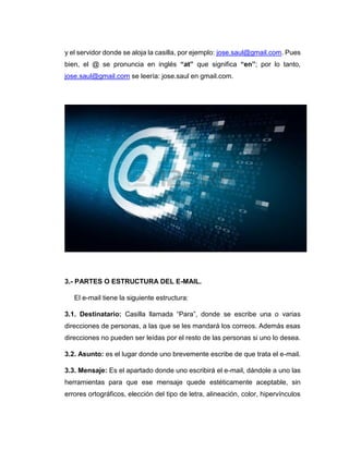 y el servidor donde se aloja la casilla, por ejemplo: jose.saul@gmail.com. Pues
bien, el @ se pronuncia en inglés “at” que significa “en”; por lo tanto,
jose.saul@gmail.com se leería: jose.saul en gmail.com.
3.- PARTES O ESTRUCTURA DEL E-MAIL.
El e-mail tiene la siguiente estructura:
3.1. Destinatario: Casilla llamada “Para”, donde se escribe una o varias
direcciones de personas, a las que se les mandará los correos. Además esas
direcciones no pueden ser leídas por el resto de las personas si uno lo desea.
3.2. Asunto: es el lugar donde uno brevemente escribe de que trata el e-mail.
3.3. Mensaje: Es el apartado donde uno escribirá el e-mail, dándole a uno las
herramientas para que ese mensaje quede estéticamente aceptable, sin
errores ortográficos, elección del tipo de letra, alineación, color, hipervínculos
 