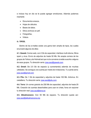 e incluso hoy en día se le puede agregar emoticones. Además podemos
insertarle:
 Documentos anexos.
 Hojas de cálculos.
 Bases de datos.
 Otros archivos en pdf.
 Fotografías.
 Videos.
4.- TIPOS.
Dentro de los e-mailes existe una gama bien amplia de tipos, los cuales
enunciaré algunos de ellos:
4.1. Gawab: Correo web, con 2 Gb de capacidad, interface multi-idioma, filtros
spam y virus. Envío de adjuntos de hasta 50 Mb. No acepta correos de los
grupos de Yahoo y de Hotmail así que no te conviene si estás suscrito a alguno
de esos grupos. Tu dirección sería: jose.saul@gawab.com
4.2. Gmail: De 2.5 Gb de espacio (y aumentando) además de muchas
utilidades. Se consigue una cuenta por medio de invitaciones. Tu cuenta sería:
jose.saul@gmail.com
4.3. Pilu: De 1 Gb de capacidad y adjuntos de hasta 100 Mb. Antivirus. En
castellano. Tu dirección sería: jose.saul@pilu.com
4.4. Terra: Un correo gratuito de 250 Mb de capacidad, adjuntos de hasta 20
Mb. Creación de cuentas desechables para usar en chats, foros sin exponer
tu dirección real: jose.saul@terra.es
4.5. Altoalmanzora: Con 50 Mb de espacio. Tu dirección queda así:
jose.saul@altoalmanzora.org
 
