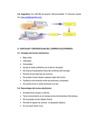 4.6. Argentina: Con 300 Mb de espacio. Recomendable. Tu dirección queda
así: jose.saul@argentina.com
5.- VENTAJAS Y DESVENTAJAS DEL CORREO ELECTRÓNICO.
5.1. Ventajas del Correo electrónico:
 Bajo costo.
 Velocidad.
 Comodidad.
 Ayuda al medio ambiente con el ahorro de papel.
 Se evita la manipulación física del contenido del mensaje.
 Permite enviar todo tipo de archivos.
 Se pueden revisar desde cualquier lugar del mundo.
 Facilita la comunicación entre las personas y empresas.
 Se puede enviar a varias personas a la vez.
5.2. Desventajas del correo electrónico
 Se debe tener acceso a internet.
 Tener conocimiento en el manejo de las herramientas informáticas.
 No se pueden enviar objetos físicos.
 Permite el ingreso de correos no deseados (Spam).
 Es muy fácil recibir virus.
 