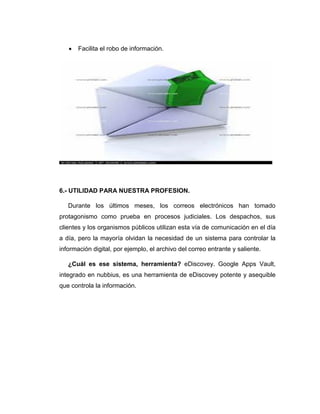  Facilita el robo de información.
6.- UTILIDAD PARA NUESTRA PROFESION.
Durante los últimos meses, los correos electrónicos han tomado
protagonismo como prueba en procesos judiciales. Los despachos, sus
clientes y los organismos públicos utilizan esta vía de comunicación en el día
a día, pero la mayoría olvidan la necesidad de un sistema para controlar la
información digital, por ejemplo, el archivo del correo entrante y saliente.
¿Cuál es ese sistema, herramienta? eDiscovey. Google Apps Vault,
integrado en nubbius, es una herramienta de eDiscovey potente y asequible
que controla la información.
 