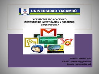 VICE-RECTORAVICE-RECTORADO ACADEMICO
INSTITUTON DE INVESTIGACION Y POSGRADO
BIOESTADISTICADO ACADEMICO
VICE-RECTORADO ACADEMICO
INSTITUTON DE INVESTIGACION Y POSGRADO
BIOESTADISTICA
Alumnas: Ramona Silva
Correo: raywallsael@gmail.com
Materia: Herramientas web
 