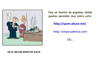Hay un monton de paguinas donde puedes aprender mas sobre esto: http://spam.abuse.net/   http: rompecadenas.com Etc.. ES EL MEJOR MODO DE SALIR 