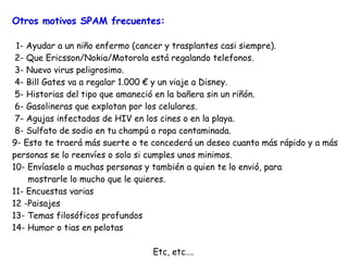 Otros motivos SPAM frecuentes :   1- Ayudar a un niño enfermo (cancer y trasplantes casi siempre).  2- Que Ericsson/Nokia/Motorola está regalando telefonos. 3- Nuevo virus peligrosimo.   4- Bill Gates va a regalar  1. 000  €  y un viaje a Disney.   5- Historias del tipo que amaneció en la bañera sin un riñón.  6- Gasolineras que explotan por los celulares.  7- Agujas infectadas de HIV en los cines o en la playa.   8- Sulfato de sodio en tu  champú o ropa contaminada . 9- Esto te traerá más suerte o te concederá un deseo cuanto más rápido y a más personas se lo reenvíes o solo si cumples unos minimos. 10- Envíaselo a muchas personas y también a quien te lo envió,  para mostrarle lo mucho que le quieres.  11- Encuestas varias 12 -Paisajes 13- Temas filosóficos profundos 14- Humor o tias en pelotas Etc, etc…. 