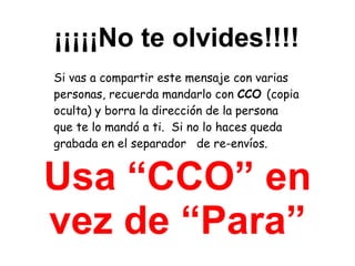 ¡¡¡¡¡No te olvides!!!! Si vas a compartir este mensaje con varias personas, recuerda mandarlo con  CCO  (copia oculta) y borra la dirección de la persona que te lo mandó a ti.  Si no lo haces queda grabada en el separador  de re-envíos. Usa “CCO” en vez de “Para” 