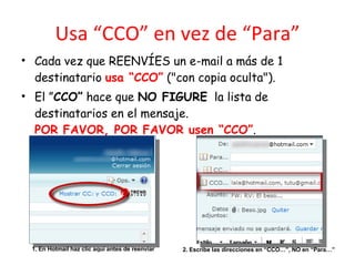 Usa “CCO” en vez de “Para” Cada vez que REENVÍES un e-mail a más de 1 destinatario  usa “CCO”  ("con copia oculta"). El ” CCO”  hace que  NO FIGURE   la lista de destinatarios en el mensaje. POR FAVOR, POR FAVOR usen “CCO” . 1. En Hotmail haz clic aquí antes de reenviar 2. Escribe las direcciones en “CCO…”, NO en “Para…” 