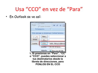 Usa “CCO” en vez de “Para” En Outlook se ve así: 1. Si presionas en “Para”, “CC” o “CCO”, puedes seleccionar a tus destinatarios desde la libreta de direcciones, pero PONLOS EN EL CCO 