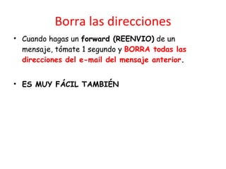 Borra las direcciones Cuando hagas un  forward (REENVIO)  de un mensaje, t ó mate 1 segundo y  BORRA todas las direcciones del e-mail del mensaje anterior .  ES MUY FÁCIL TAMBIÉN 