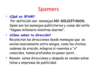 Spamers ¿Qué es SPAM?  Por definición son  mensajes  NO   SOLICITADOS.  Spam son los mensajes publicitarios y cosas del estilo "hágase millonario mientras duerme". ¿Cómo saben tu dirección? Recolectan las direcciones desde mensajes que  se envían masivamente entre amigos, como los chistes, cadenas de oración, milagros si reenvías a “x” conocidos, temas profundos en power point… Reunen  estas direcciones y después se venden estas listas a empresas de publicidad. 