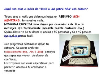 ¿Qué son esos e-mails de "salve a una pobre niña" con cáncer?   Todos esos e-mails que piden que hagas un  REENVIO    SON MENTIRAS .  Borra estos mails.  NINGUNA EMPRESA   dona dinero por re-enviar este tipo de mensajes. (Es tecnicamente imposible posible controlar eso.) Quiza dios si te de tu deseo si envias a 50 personas y no a 49 pero es que a el le es mas facil.  ¿Y los virus? Son programas destinados dañar tu sofware. No abras archivos  ( especialmente .exe ,  .rar, o  .doc)   , a menos que sepas que vienen  de alguien de confianza.  Los troyanos son virus especificos  para permitir  acceso a tu ordenador a terceros 