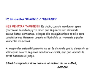 ¿Y las cuentas "REMOVE" / "QUITAR"? ¡¡¡ES MENTIRA TAMBIEN!!!  Es decir, cuando mandan un spam  (correo no solicitado) y te piden que si quieres ser eliminado de sus listas, contestes,  o hagas clic en algún enlace es sólo para constatar que tienen un usuario utilizándola activamente y poder venderlas mas caras.  Al responder automáticamente les estás diciendo que tu dirección es válida y no sólo te seguiran mandando e-mails, sino que  además le estas haciendo el juego.  JAMAS respondas si no conoces al emisor de un e-Mail,  JAMAS! . 