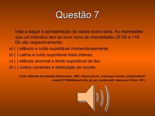 Questão 7
    Veja a seguir a apresentação de dados sobre sons. As impressões
    que um indivíduo tem ao ouvir sons de intensidades 25 Db e 118
    Db são respectivamente:
a) ( ) silêncio e ruído suportável momentaneamente.
b) ( ) calma e ruído suportável mais intenso.
c) ( ) silêncio anormal e limite suportável de dor.
d) ( ) ruídos correntes e destruição do ouvido.
     Fonte: Gabinete de Avaliação Educacional – MEC. Disponível em: <www.gave.minedu. pt/np3content/?
                              newsId=111&fileName=ruido_de_um_martelo.pdf>. Acesso em 18 jun. 2011.
 